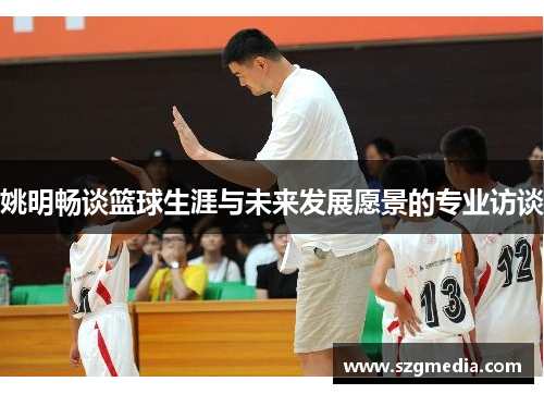 姚明畅谈篮球生涯与未来发展愿景的专业访谈