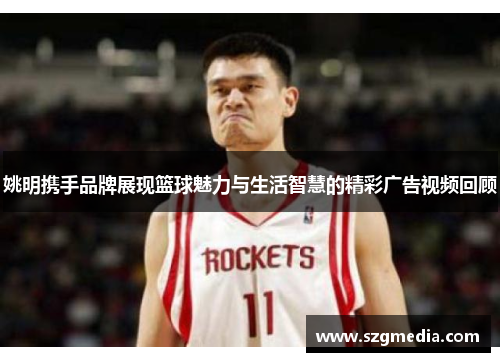 姚明携手品牌展现篮球魅力与生活智慧的精彩广告视频回顾