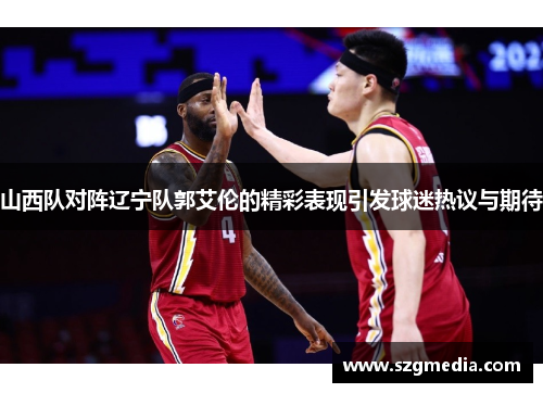 山西队对阵辽宁队郭艾伦的精彩表现引发球迷热议与期待